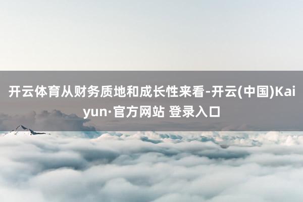 开云体育从财务质地和成长性来看-开云(中国)Kaiyun·官方网站 登录入口