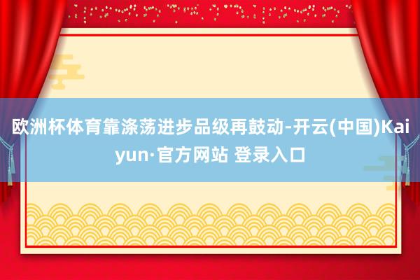 欧洲杯体育靠涤荡进步品级再鼓动-开云(中国)Kaiyun·官方网站 登录入口
