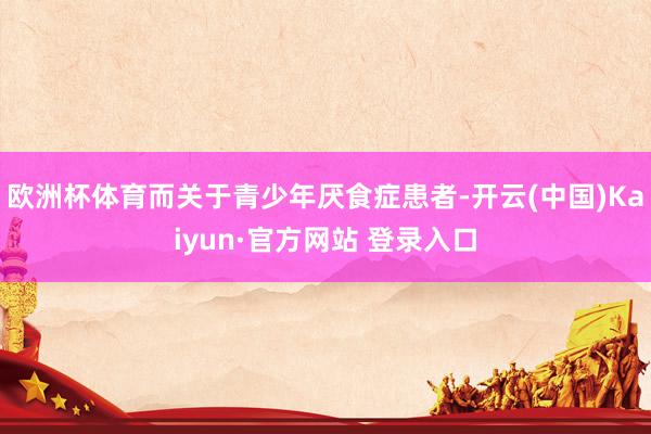 欧洲杯体育而关于青少年厌食症患者-开云(中国)Kaiyun·官方网站 登录入口