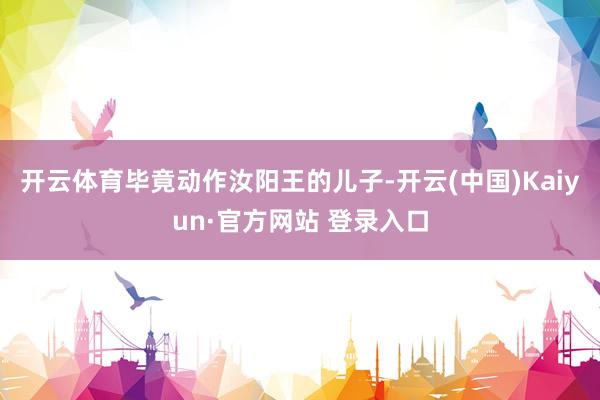 开云体育毕竟动作汝阳王的儿子-开云(中国)Kaiyun·官方网站 登录入口