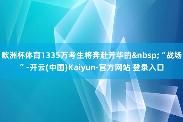 欧洲杯体育1335万考生将奔赴芳华的&nbsp;“战场”-开云(中国)Kaiyun·官方网站 登录入口