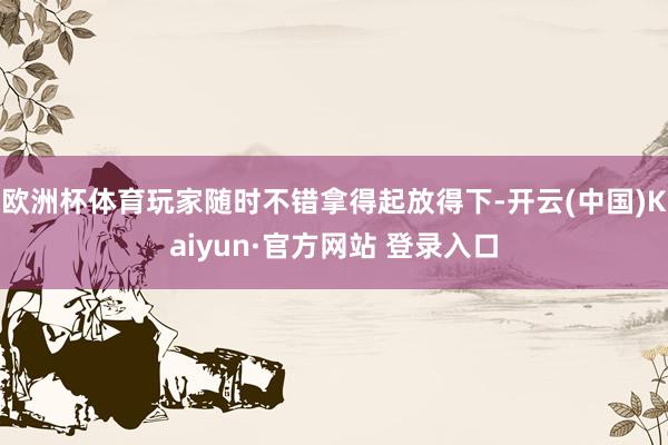 欧洲杯体育玩家随时不错拿得起放得下-开云(中国)Kaiyun·官方网站 登录入口