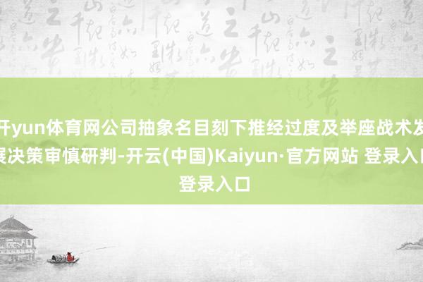 开yun体育网公司抽象名目刻下推经过度及举座战术发展决策审慎研判-开云(中国)Kaiyun·官方网站 登录入口