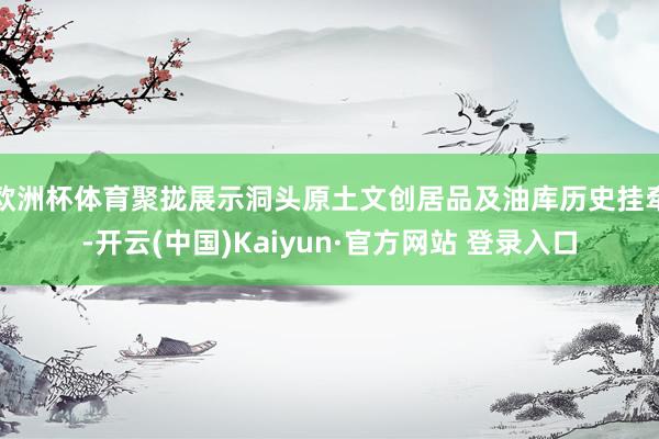 欧洲杯体育聚拢展示洞头原土文创居品及油库历史挂牵-开云(中国)Kaiyun·官方网站 登录入口