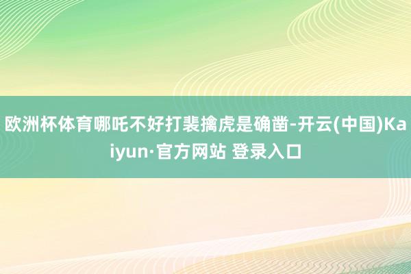 欧洲杯体育哪吒不好打裴擒虎是确凿-开云(中国)Kaiyun·官方网站 登录入口