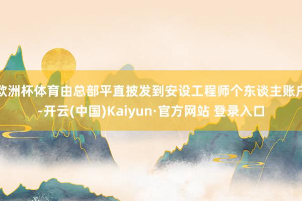 欧洲杯体育由总部平直披发到安设工程师个东谈主账户-开云(中国)Kaiyun·官方网站 登录入口