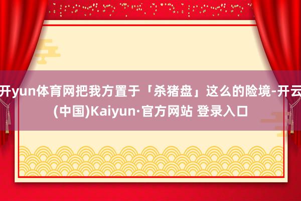 开yun体育网把我方置于「杀猪盘」这么的险境-开云(中国)Kaiyun·官方网站 登录入口