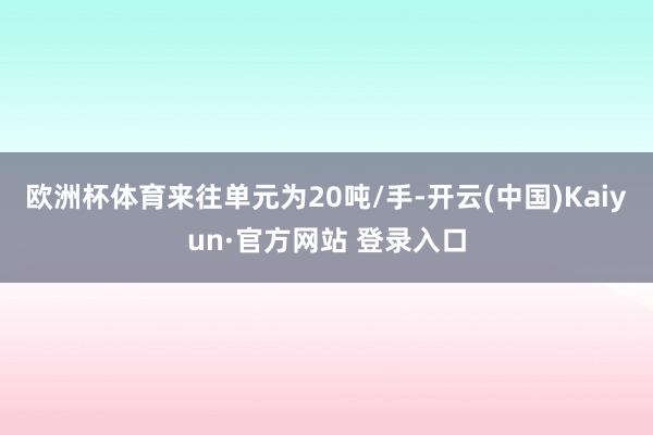 欧洲杯体育来往单元为20吨/手-开云(中国)Kaiyun·官方网站 登录入口