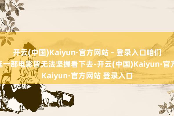 开云(中国)Kaiyun·官方网站 - 登录入口咱们有的东说念主连一部电影皆无法坚握看下去-开云(中国)Kaiyun·官方网站 登录入口
