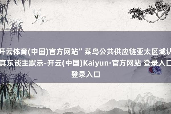 开云体育(中国)官方网站”菜鸟公共供应链亚太区域认真东谈主默示-开云(中国)Kaiyun·官方网站 登录入口