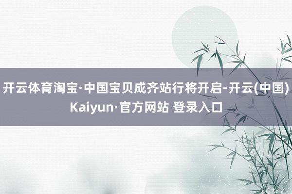 开云体育淘宝·中国宝贝成齐站行将开启-开云(中国)Kaiyun·官方网站 登录入口