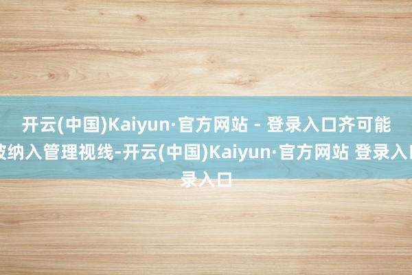 开云(中国)Kaiyun·官方网站 - 登录入口齐可能被纳入管理视线-开云(中国)Kaiyun·官方网站 登录入口