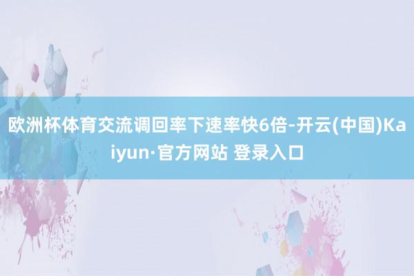 欧洲杯体育交流调回率下速率快6倍-开云(中国)Kaiyun·官方网站 登录入口