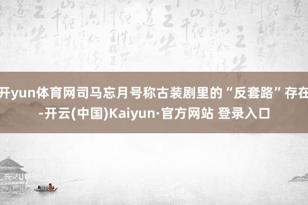 开yun体育网司马忘月号称古装剧里的“反套路”存在-开云(中国)Kaiyun·官方网站 登录入口