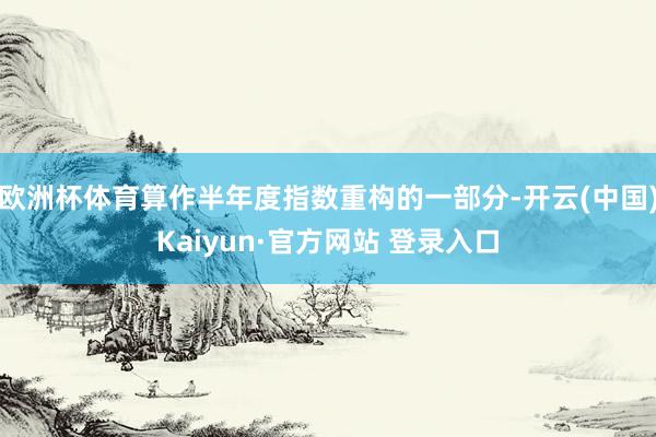 欧洲杯体育算作半年度指数重构的一部分-开云(中国)Kaiyun·官方网站 登录入口
