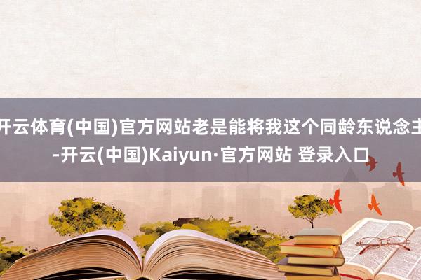 开云体育(中国)官方网站老是能将我这个同龄东说念主-开云(中国)Kaiyun·官方网站 登录入口