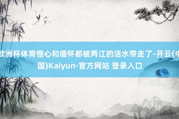 欧洲杯体育惬心和缅怀都被两江的活水带走了-开云(中国)Kaiyun·官方网站 登录入口