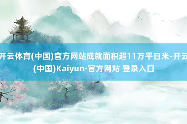 开云体育(中国)官方网站成就面积超11万平日米-开云(中国)Kaiyun·官方网站 登录入口