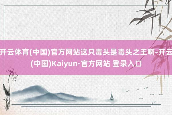 开云体育(中国)官方网站这只毒头是毒头之王啊-开云(中国)Kaiyun·官方网站 登录入口