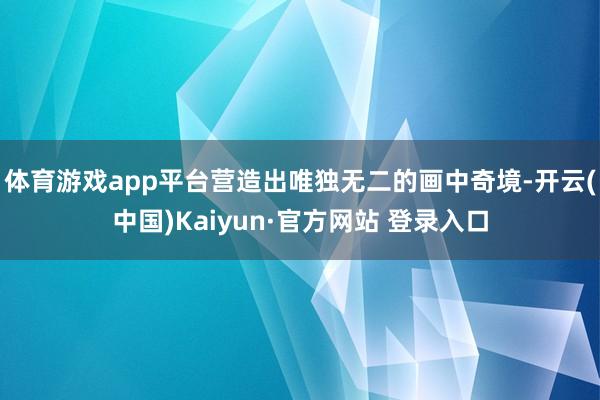 体育游戏app平台营造出唯独无二的画中奇境-开云(中国)Kaiyun·官方网站 登录入口