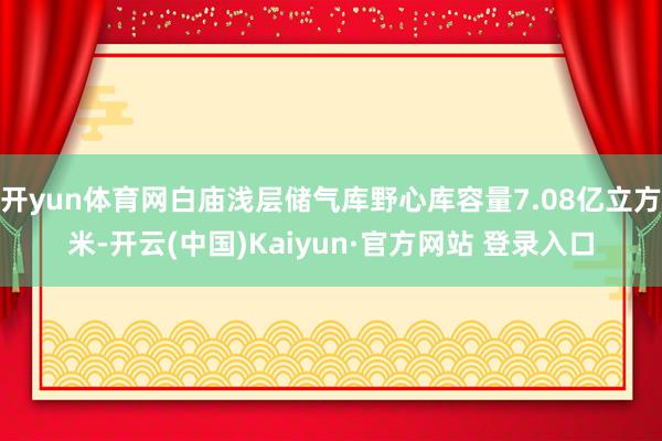 开yun体育网白庙浅层储气库野心库容量7.08亿立方米-开云(中国)Kaiyun·官方网站 登录入口