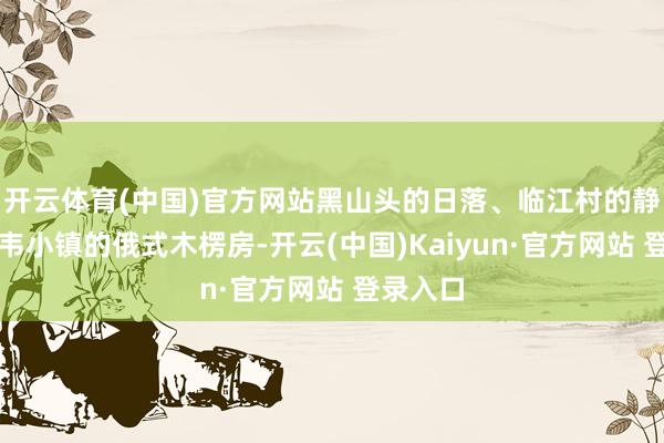 开云体育(中国)官方网站黑山头的日落、临江村的静谧、室韦小镇的俄式木楞房-开云(中国)Kaiyun·官方网站 登录入口