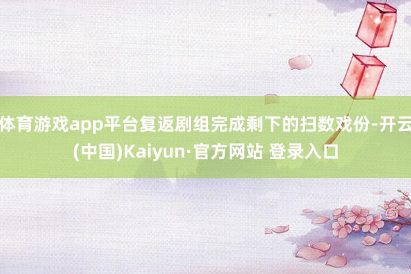 体育游戏app平台复返剧组完成剩下的扫数戏份-开云(中国)Kaiyun·官方网站 登录入口