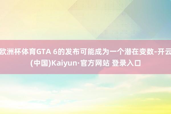 欧洲杯体育GTA 6的发布可能成为一个潜在变数-开云(中国)Kaiyun·官方网站 登录入口