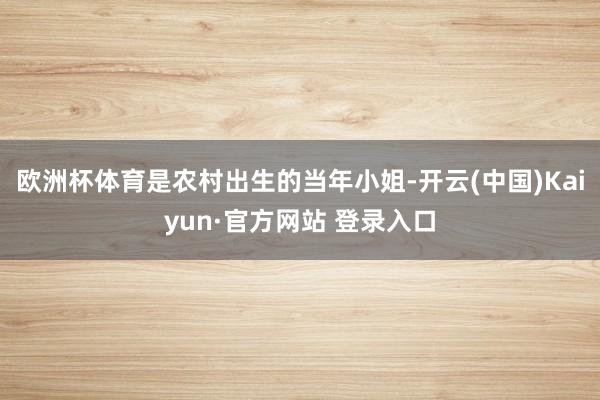 欧洲杯体育是农村出生的当年小姐-开云(中国)Kaiyun·官方网站 登录入口
