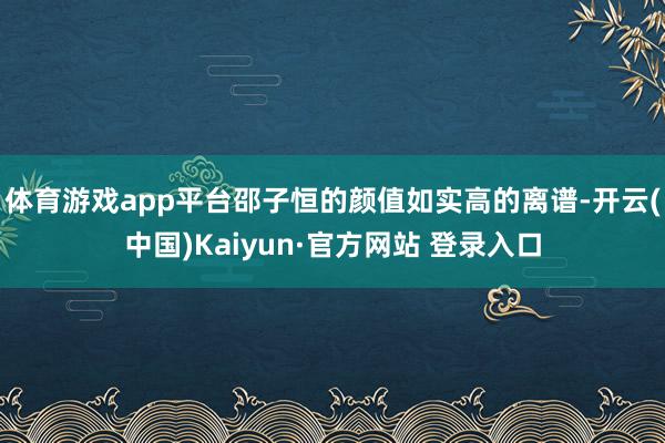 体育游戏app平台邵子恒的颜值如实高的离谱-开云(中国)Kaiyun·官方网站 登录入口