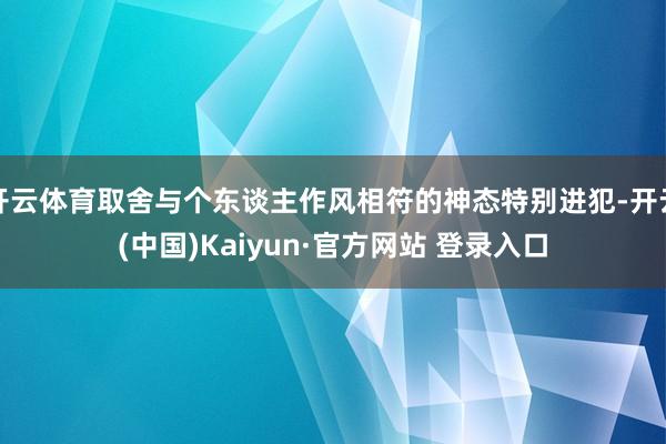 开云体育取舍与个东谈主作风相符的神态特别进犯-开云(中国)Kaiyun·官方网站 登录入口