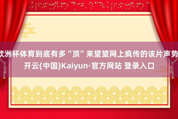 欧洲杯体育到底有多“顶”来望望网上疯传的该片声势-开云(中国)Kaiyun·官方网站 登录入口