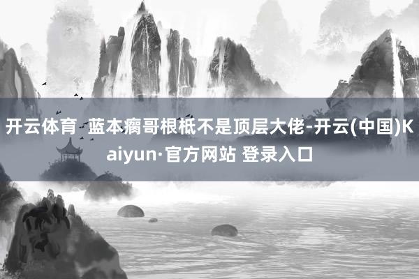 开云体育  蓝本瘸哥根柢不是顶层大佬-开云(中国)Kaiyun·官方网站 登录入口