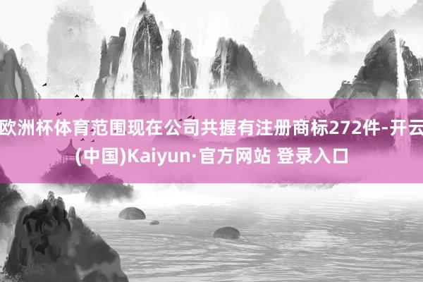 欧洲杯体育范围现在公司共握有注册商标272件-开云(中国)Kaiyun·官方网站 登录入口