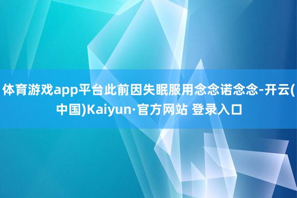 体育游戏app平台此前因失眠服用念念诺念念-开云(中国)Kaiyun·官方网站 登录入口