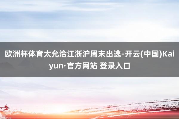 欧洲杯体育太允洽江浙沪周末出逃-开云(中国)Kaiyun·官方网站 登录入口