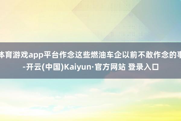 体育游戏app平台作念这些燃油车企以前不敢作念的事-开云(中国)Kaiyun·官方网站 登录入口