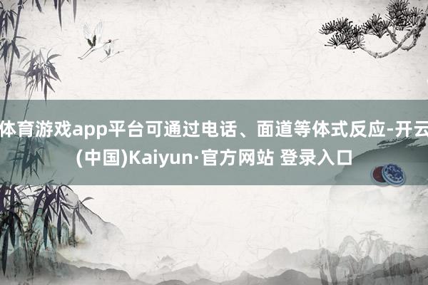 体育游戏app平台可通过电话、面道等体式反应-开云(中国)Kaiyun·官方网站 登录入口