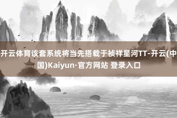 开云体育该套系统将当先搭载于祯祥星河TT-开云(中国)Kaiyun·官方网站 登录入口