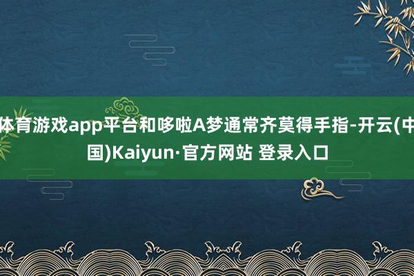 体育游戏app平台和哆啦A梦通常齐莫得手指-开云(中国)Kaiyun·官方网站 登录入口