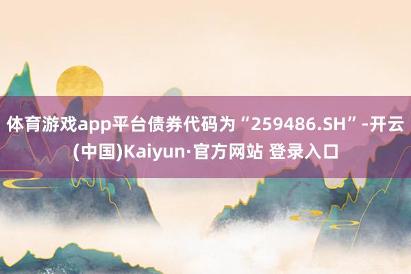 体育游戏app平台债券代码为“259486.SH”-开云(中国)Kaiyun·官方网站 登录入口