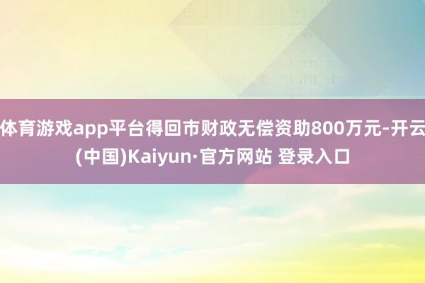 体育游戏app平台得回市财政无偿资助800万元-开云(中国)Kaiyun·官方网站 登录入口