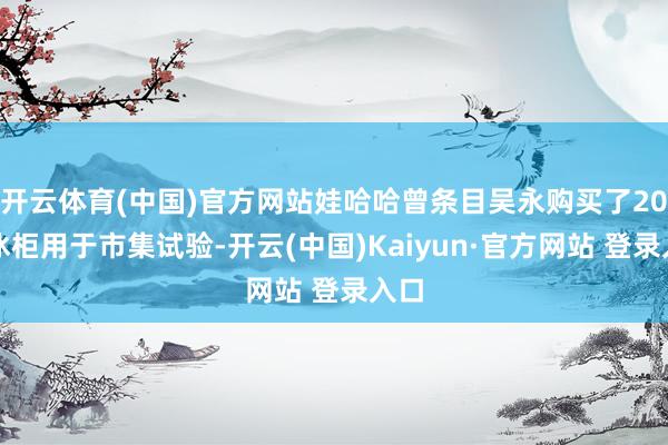 开云体育(中国)官方网站娃哈哈曾条目吴永购买了20台冰柜用于市集试验-开云(中国)Kaiyun·官方网站 登录入口