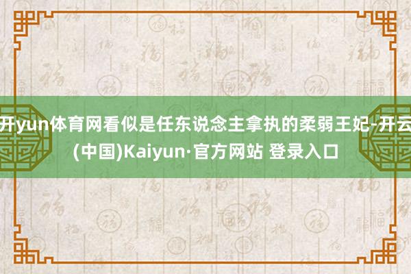 开yun体育网看似是任东说念主拿执的柔弱王妃-开云(中国)Kaiyun·官方网站 登录入口