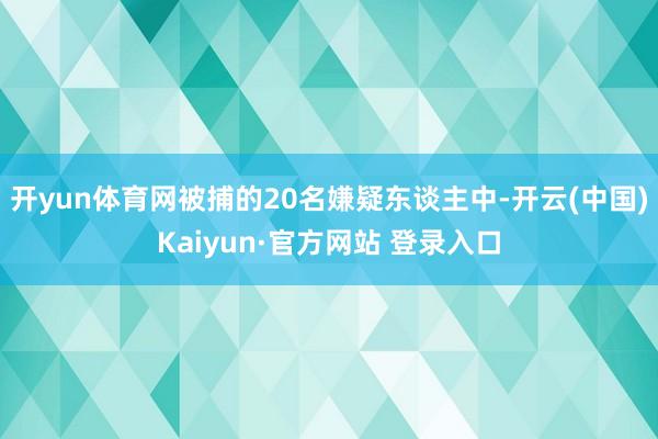 开yun体育网被捕的20名嫌疑东谈主中-开云(中国)Kaiyun·官方网站 登录入口