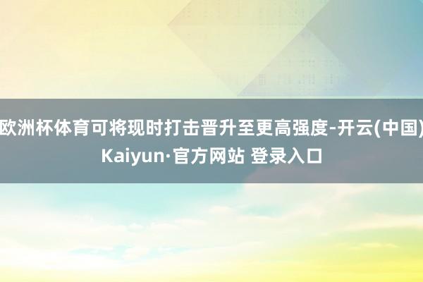 欧洲杯体育可将现时打击晋升至更高强度-开云(中国)Kaiyun·官方网站 登录入口