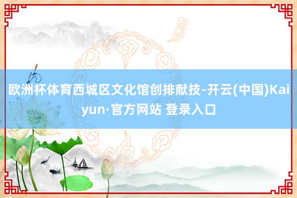 欧洲杯体育西城区文化馆创排献技-开云(中国)Kaiyun·官方网站 登录入口