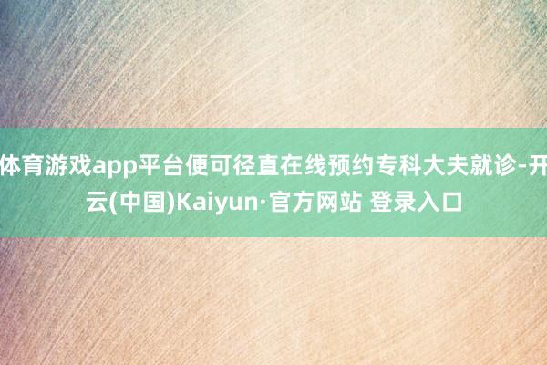 体育游戏app平台便可径直在线预约专科大夫就诊-开云(中国)Kaiyun·官方网站 登录入口