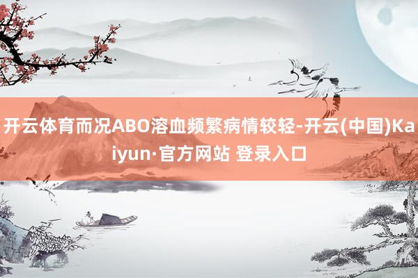 开云体育而况ABO溶血频繁病情较轻-开云(中国)Kaiyun·官方网站 登录入口