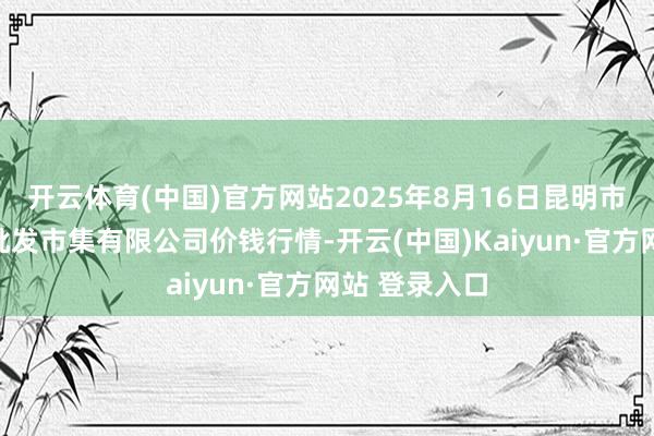 开云体育(中国)官方网站2025年8月16日昆明市王旗营蔬菜批发市集有限公司价钱行情-开云(中国)Kaiyun·官方网站 登录入口